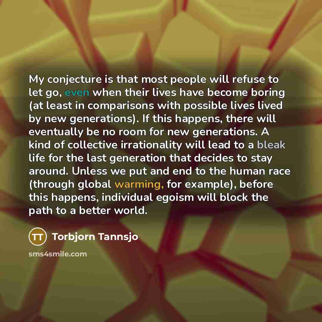 “My conjecture is that most people will refuse to let go, even when their lives have become boring (at least in comparisons with possible lives lived by new generations). If this happens, there will eventually be no room for new generations. A kind of collective irrationality will lead to a bleak…” quote by Torbjorn Tannsjo