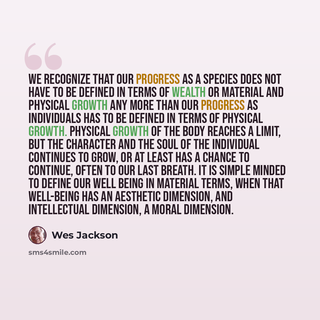 “We recognize that our progress as a species does not have to be defined in terms of wealth or material and physical growth any more than our progress as individuals has to be defined in terms of physical growth. Physical growth of the body reaches a limit, but the character and the soul of the…” quote by Wes Jackson