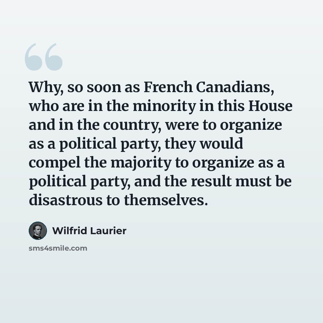 “Why, so soon as French Canadians, who are in the minority in this House and in the country, were to organize as a political party, they would compel the majority to organize as a political party, and the result must be disastrous to themselves.” quote by Wilfrid Laurier