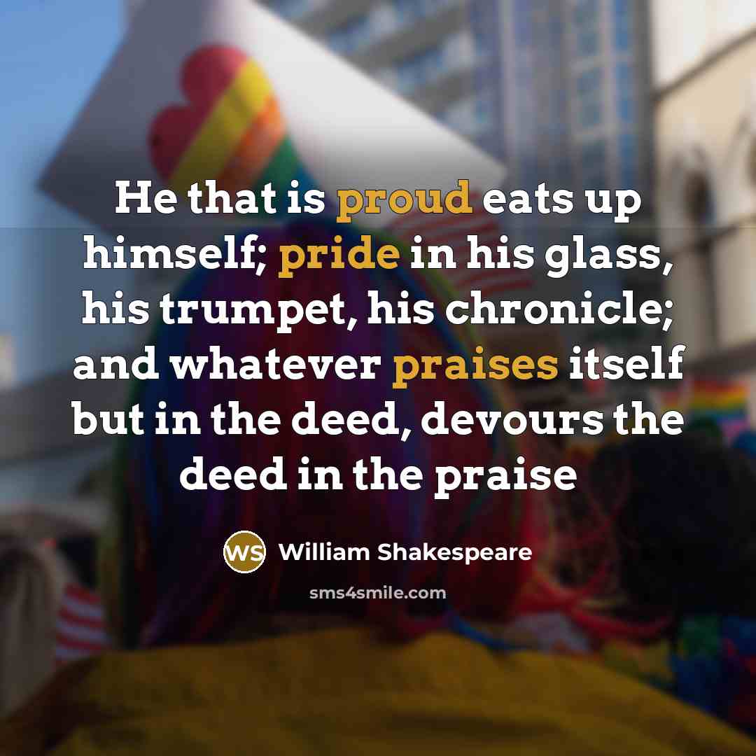 “He that is proud eats up himself; pride in his glass, his trumpet, his chronicle; and whatever praises itself but in the deed, devours the deed in the praise” quote by William Shakespeare
