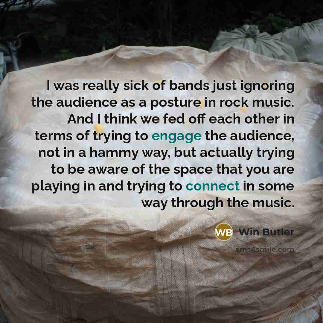 “I was really sick of bands just ignoring the audience as a posture in rock music. And I think we fed off each other in terms of trying to engage the audience, not in a hammy way, but actually trying to be aware of the space that you are playing in and trying to connect in some way through the music.” quote by Win Butler