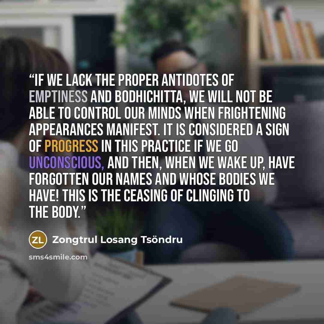 “If we lack the proper antidotes of emptiness and bodhichitta, we will not be able to control our minds when frightening appearances manifest. It is considered a sign of progress in this practice if we go unconscious, and then, when we wake up, have forgotten our names and whose bodies we have!…” quote by Zongtrul Losang Tsöndru