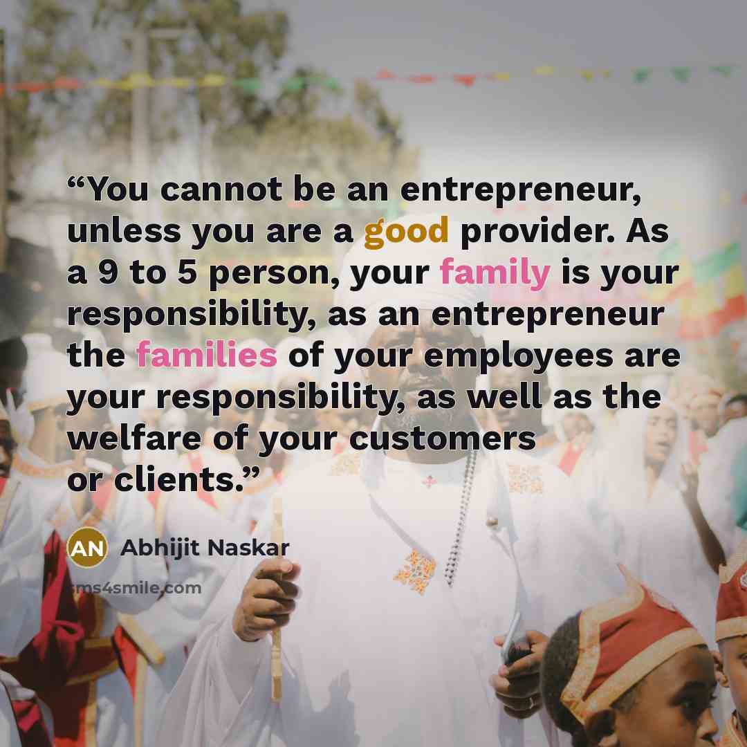 “You cannot be an entrepreneur, unless you are a good provider. As a 9 to 5 person, your family is your responsibility, as an entrepreneur the families of your employees are your responsibility, as well as the welfare of your customers or clients.” quote by Abhijit Naskar