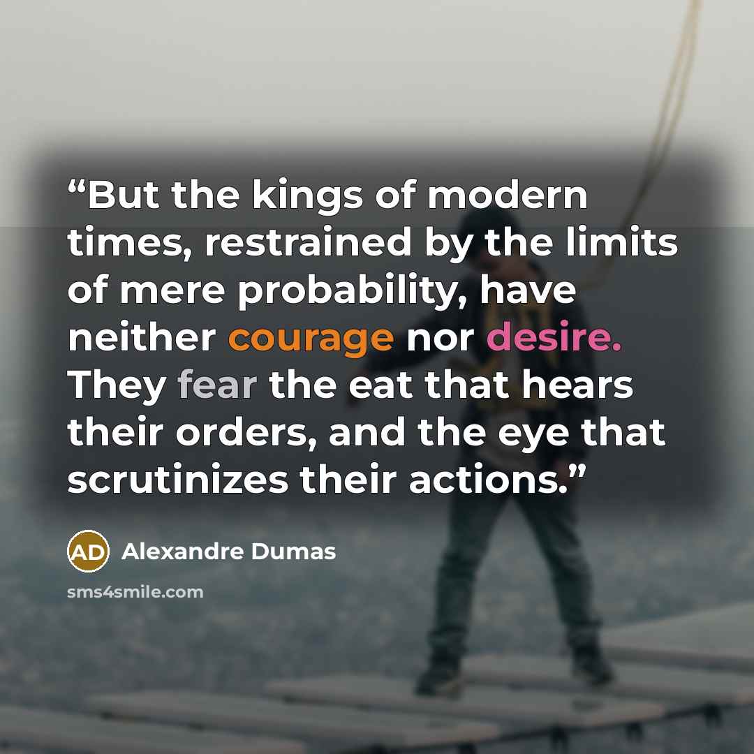 “But the kings of modern times, restrained by the limits of mere probability, have neither courage nor desire. They fear the eat that hears their orders, and the eye that scrutinizes their actions.” quote by Alexandre Dumas