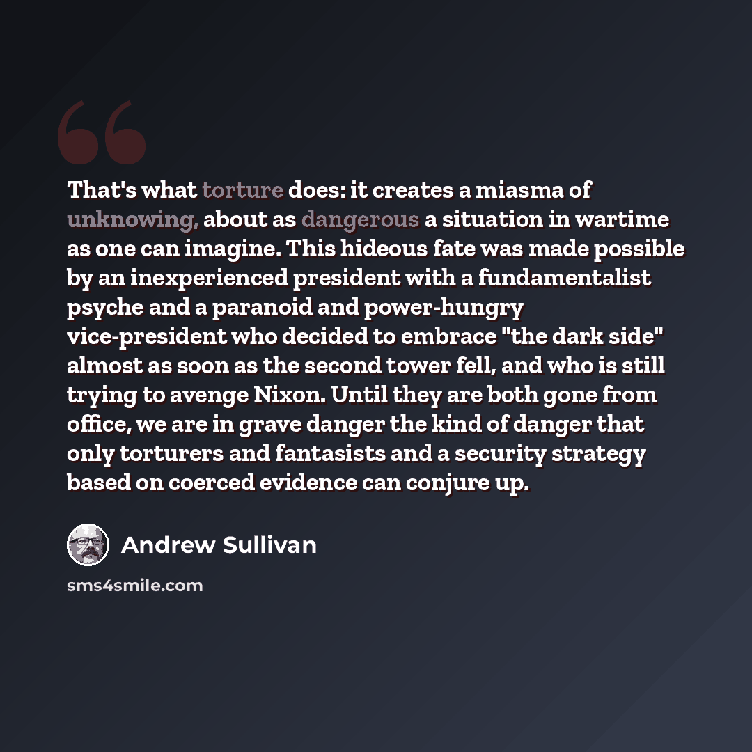 “That's what torture does: it creates a miasma of unknowing, about as dangerous a situation in wartime as one can imagine. This hideous fate was made possible by an inexperienced president with a fundamentalist psyche and a paranoid and power-hungry vice-president who decided to embrace "the dark…” quote by Andrew Sullivan