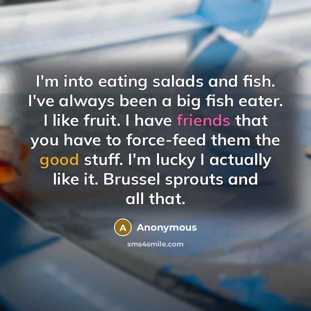 “I'm into eating salads and fish. I've always been a big fish eater. I like fruit. I have friends that you have to force-feed them the good stuff. I'm lucky I actually like it. Brussel sprouts and all that.” quote by Anonymous