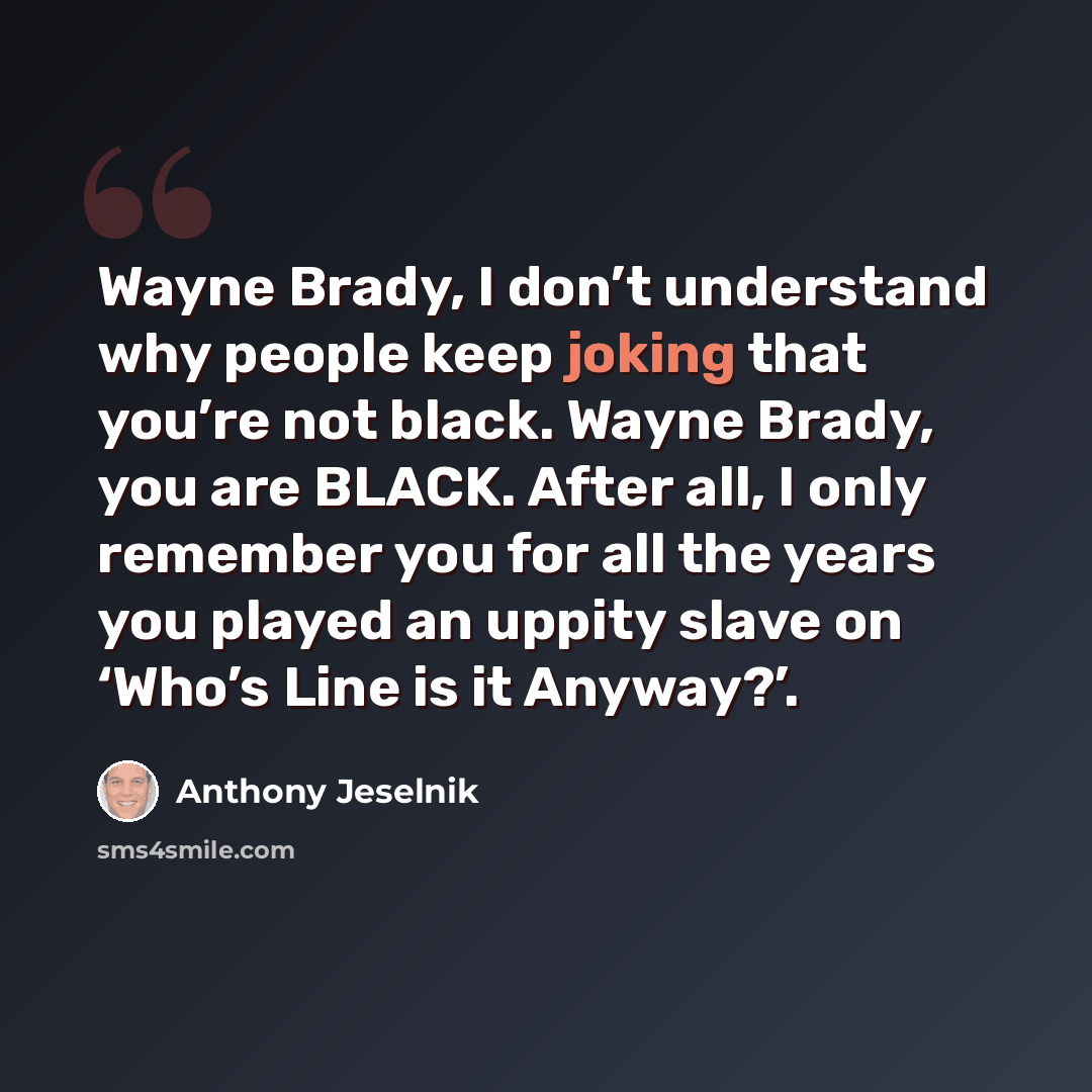 “Wayne Brady, I don’t understand why people keep joking that you’re not black. Wayne Brady, you are BLACK. After all, I only remember you for all the years you played an uppity slave on ‘Who’s Line is it Anyway?’.” quote by Anthony Jeselnik