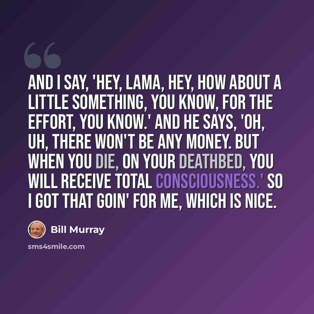 “And I say, 'Hey, Lama, hey, how about a little something, you know, for the effort, you know.' And he says, 'Oh, uh, there won't be any money. But when you die, on your deathbed, you will receive total consciousness.' So I got that goin' for me, which is nice.” quote by Bill Murray