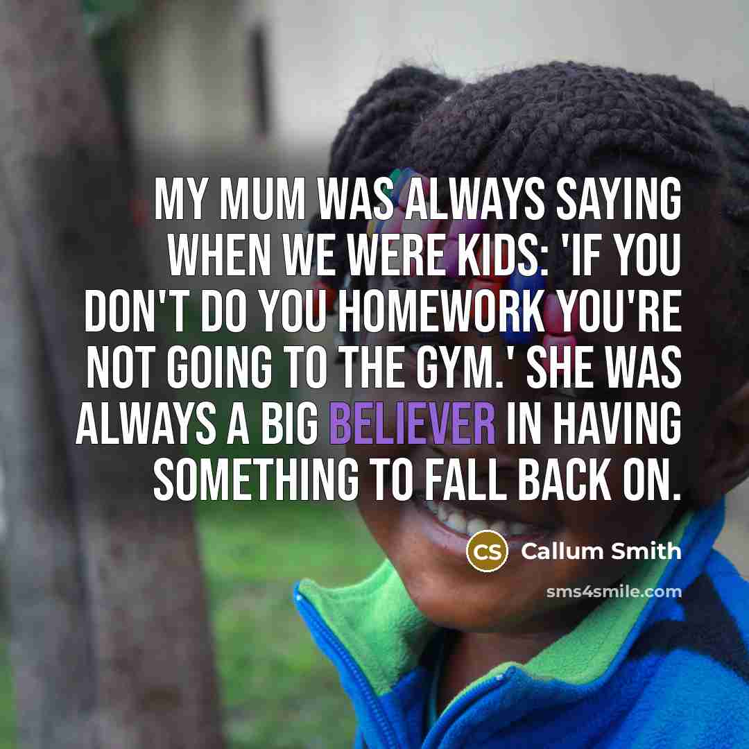 “My mum was always saying when we were kids: 'If you don't do you homework you're not going to the gym.' She was always a big believer in having something to fall back on.” quote by Callum Smith