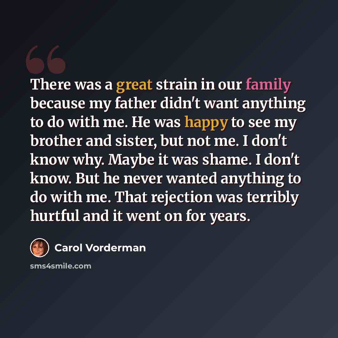 “There was a great strain in our family because my father didn't want anything to do with me. He was happy to see my brother and sister, but not me. I don't know why. Maybe it was shame. I don't know. But he never wanted anything to do with me. That rejection was terribly hurtful and it went on for…” quote by Carol Vorderman