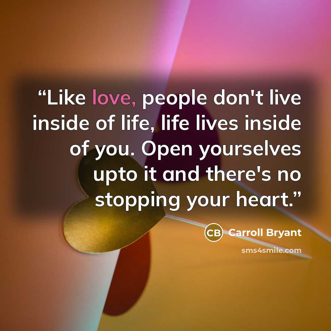 “Like love, people don't live inside of life, life lives inside of you. Open yourselves upto it and there's no stopping your heart.” quote by Carroll Bryant