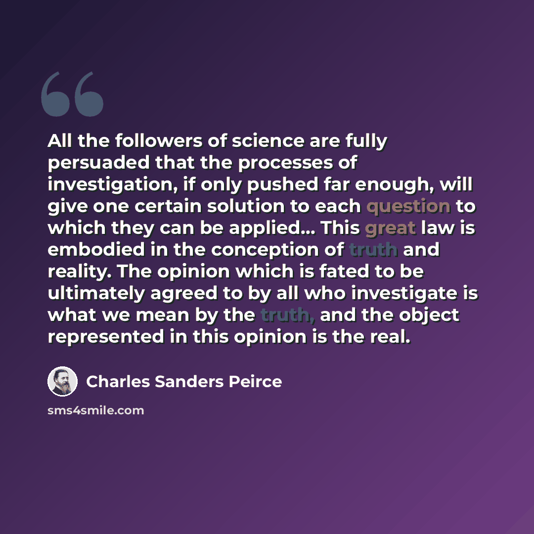 “All the followers of science are fully persuaded that the processes of investigation, if only pushed far enough, will give one certain solution to each question to which they can be applied… This great law is embodied in the conception of truth and reality. The opinion which is fated to be…” quote by Charles Sanders Peirce