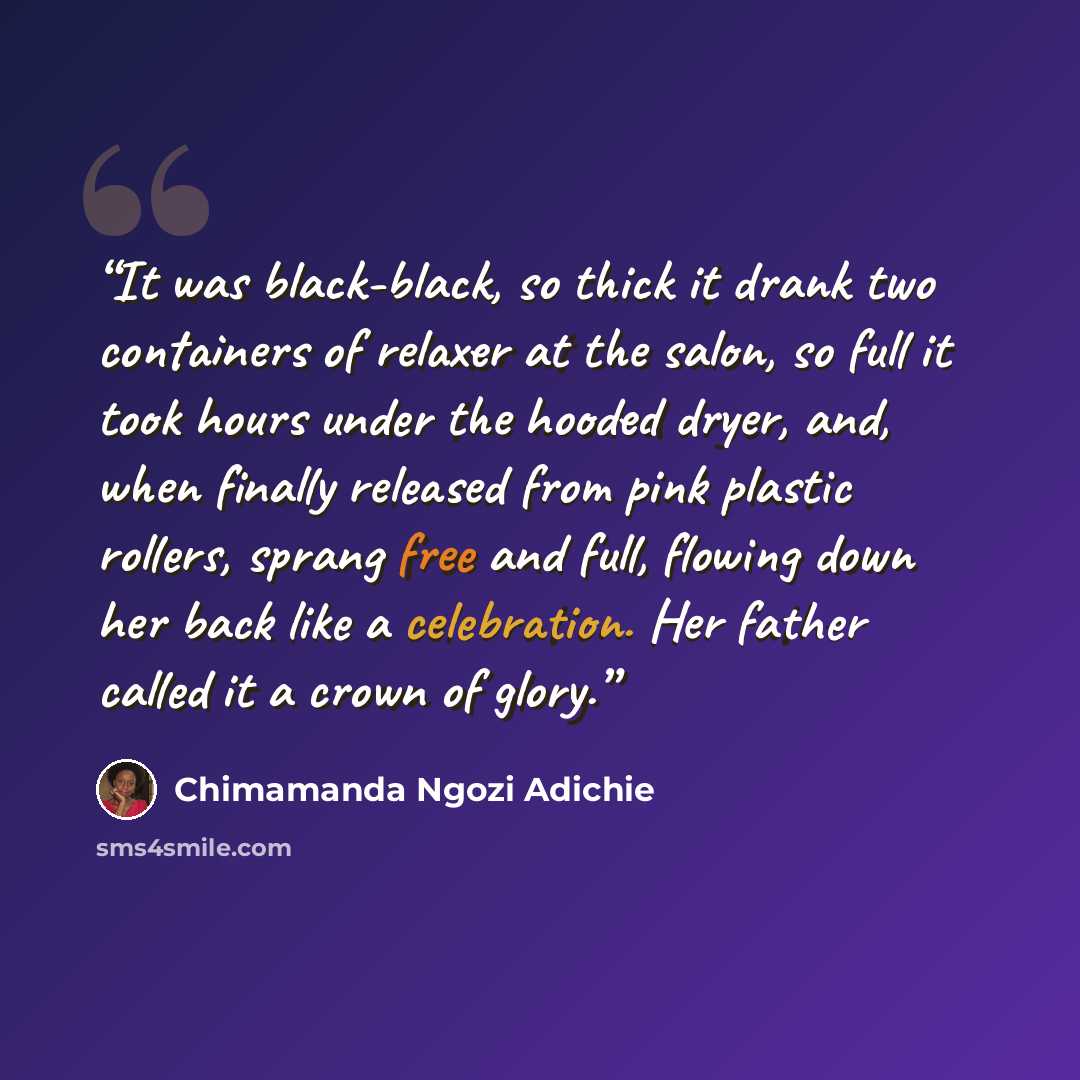 “It was black-black, so thick it drank two containers of relaxer at the salon, so full it took hours under the hooded dryer, and, when finally released from pink plastic rollers, sprang free and full, flowing down her back like a celebration. Her father called it a crown of glory.” quote by Chimamanda Ngozi Adichie