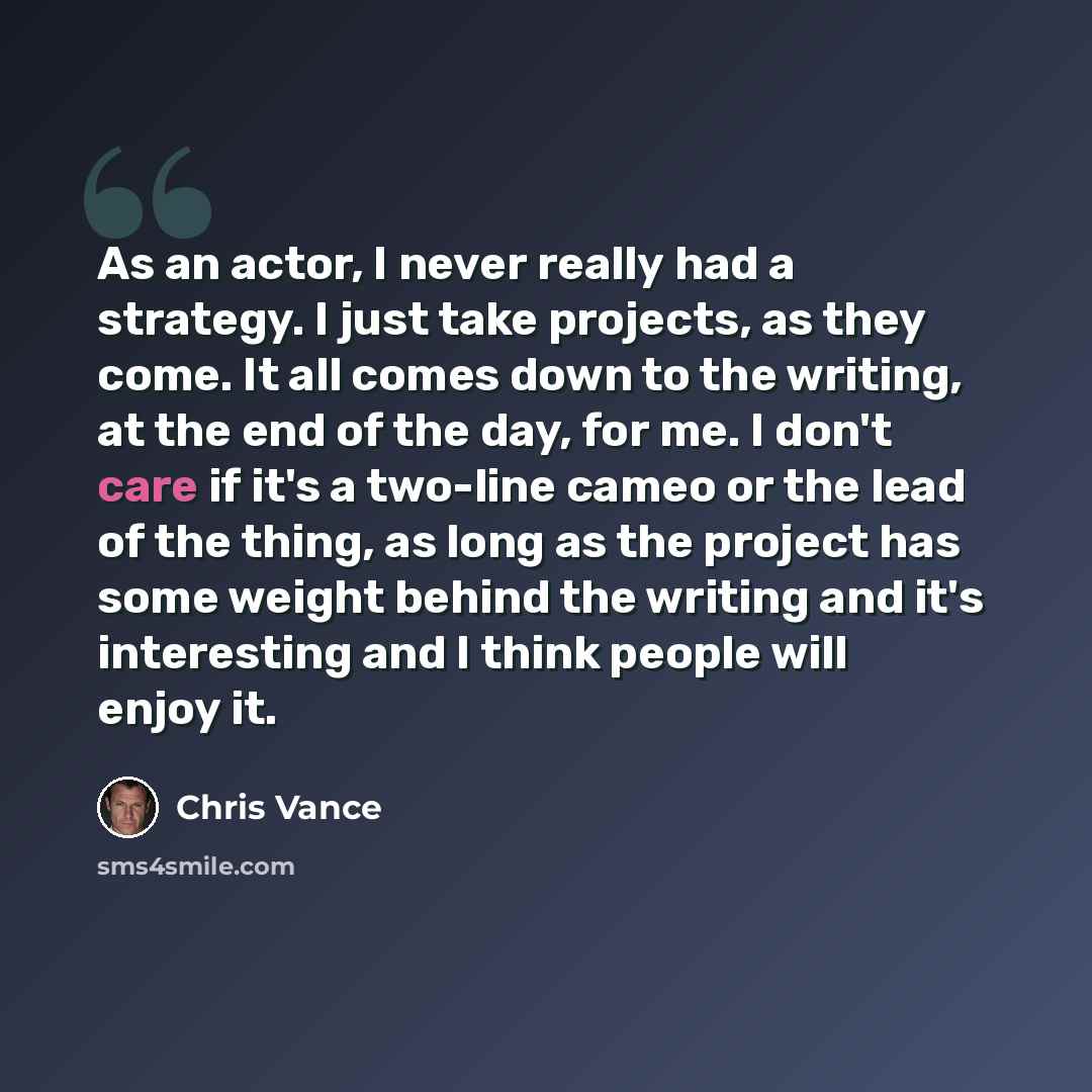 “As an actor, I never really had a strategy. I just take projects, as they come. It all comes down to the writing, at the end of the day, for me. I don't care if it's a two-line cameo or the lead of the thing, as long as the project has some weight behind the writing and it's interesting and I…” quote by Chris Vance