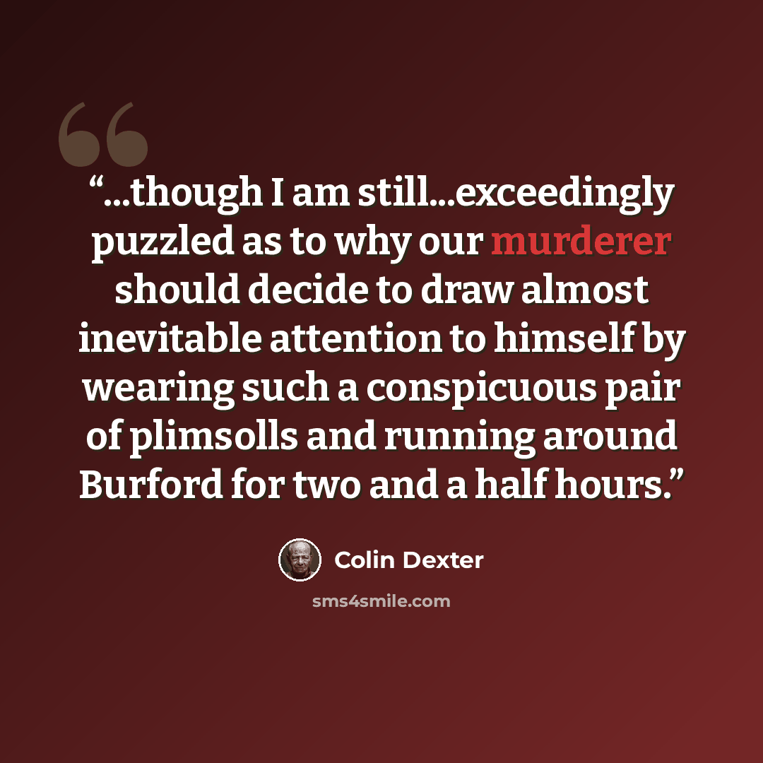 “...though I am still...exceedingly puzzled as to why our murderer should decide to draw almost inevitable attention to himself by wearing such a conspicuous pair of plimsolls and running around Burford for two and a half hours.” quote by Colin Dexter