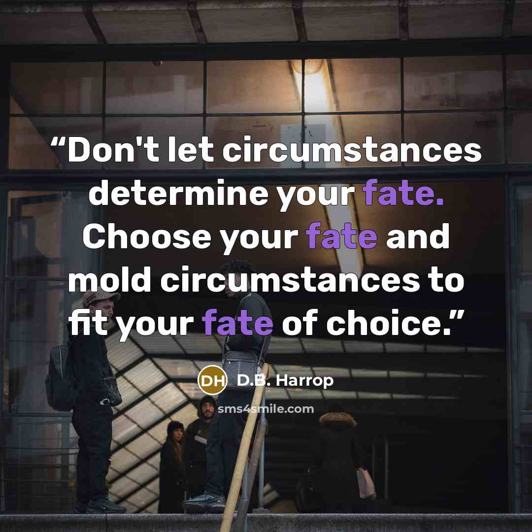 “Don't let circumstances determine your fate. Choose your fate and mold circumstances to fit your fate of choice.” quote by D.B. Harrop