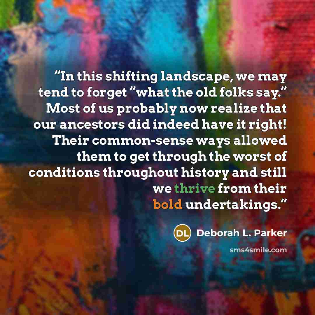 “In this shifting landscape, we may tend to forget “what the old folks say.” Most of us probably now realize that our ancestors did indeed have it right! Their common-sense ways allowed them to get through the worst of conditions throughout history and still we thrive from their bold undertakings.” quote by Deborah L. Parker