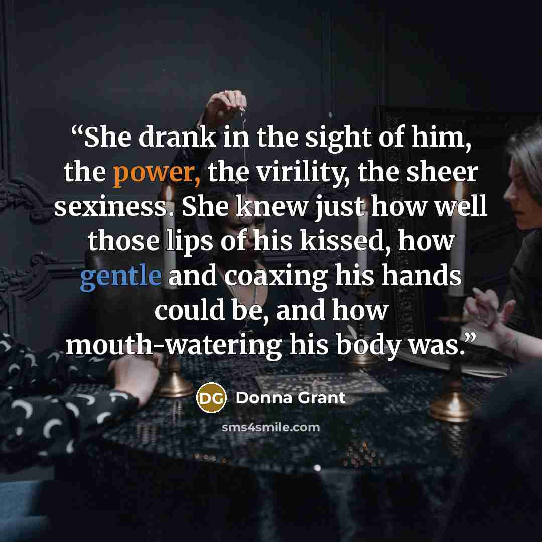 “She drank in the sight of him, the power, the virility, the sheer sexiness. She knew just how well those lips of his kissed, how gentle and coaxing his hands could be, and how mouth-watering his body was.” quote by Donna Grant