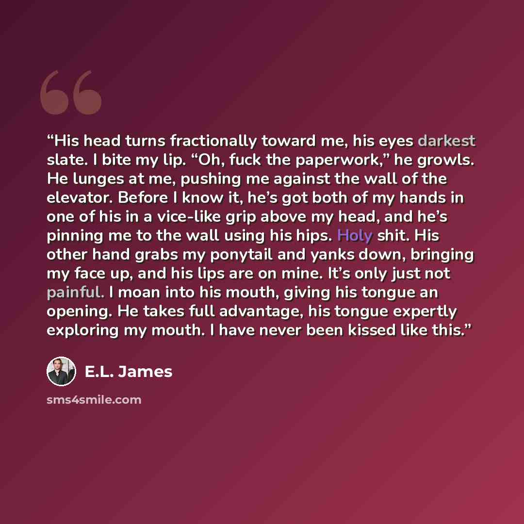 “His head turns fractionally toward me, his eyes darkest slate. I bite my lip. “Oh, fuck the paperwork,” he growls. He lunges at me, pushing me against the wall of the elevator. Before I know it, he’s got both of my hands in one of his in a vice-like grip above my head, and he’s pinning me to the…” quote by E.L. James