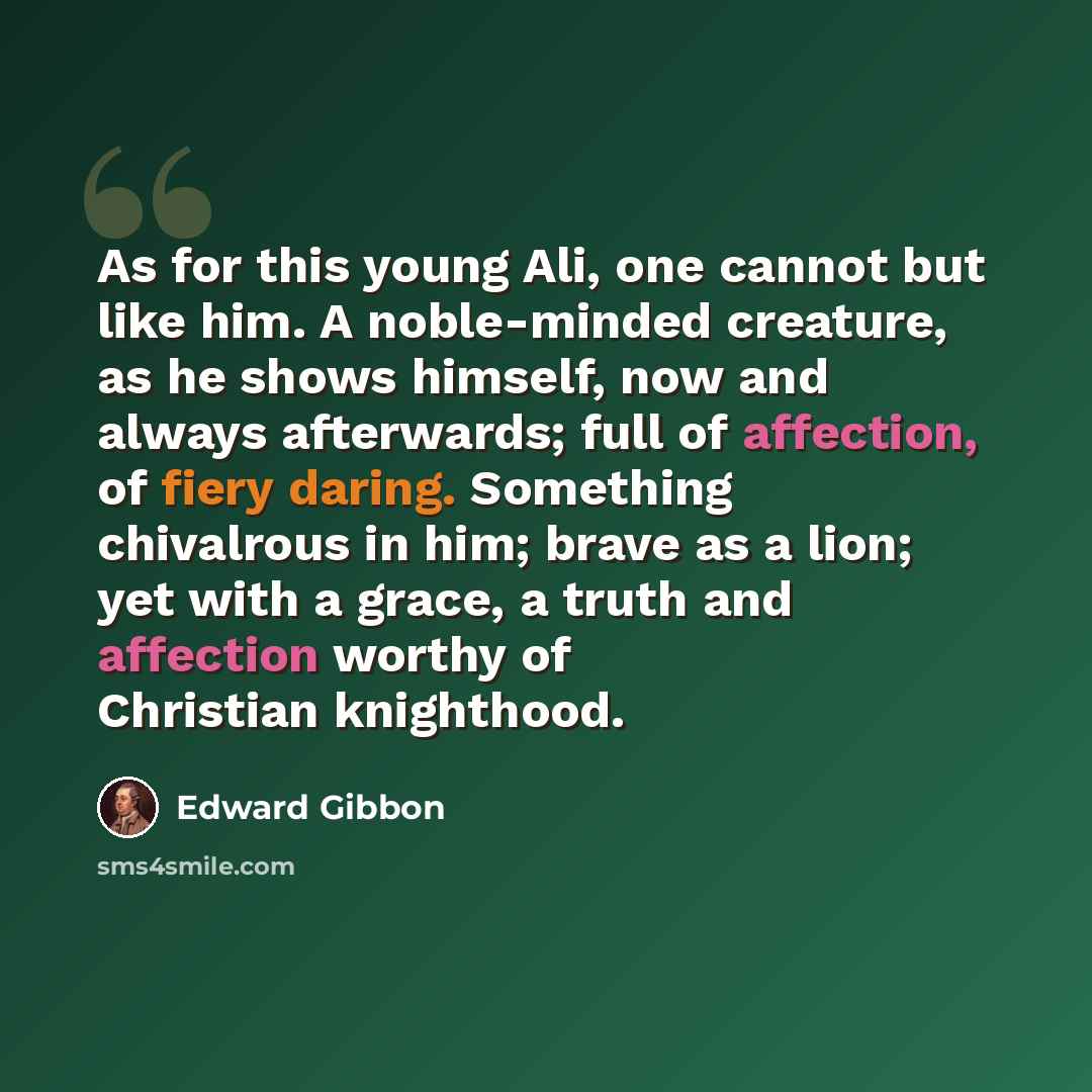 “As for this young Ali, one cannot but like him. A noble-minded creature, as he shows himself, now and always afterwards; full of affection, of fiery daring. Something chivalrous in him; brave as a lion; yet with a grace, a truth and affection worthy of Christian knighthood.” quote by Edward Gibbon