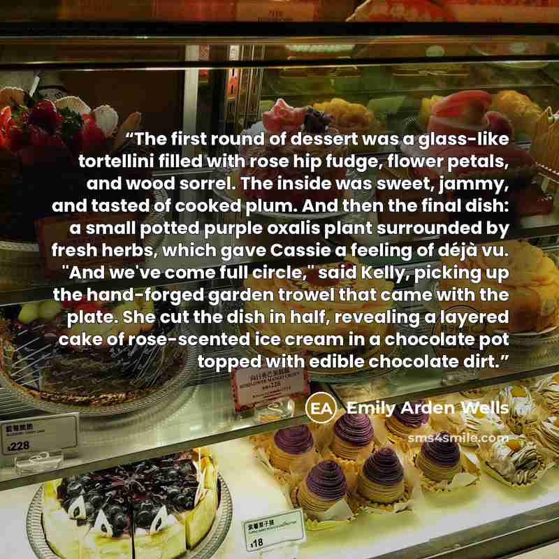 “The first round of dessert was a glass-like tortellini filled with rose hip fudge, flower petals, and wood sorrel. The inside was sweet, jammy, and tasted of cooked plum. And then the final dish: a small potted purple oxalis plant surrounded by fresh herbs, which gave Cassie a feeling of déjà vu…” quote by Emily Arden Wells