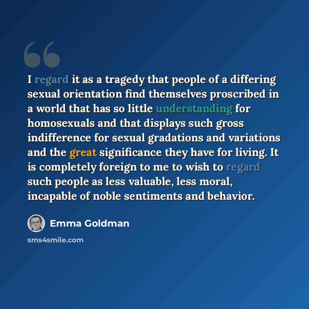 “I regard it as a tragedy that people of a differing sexual orientation find themselves proscribed in a world that has so little understanding for homosexuals and that displays such gross indifference for sexual gradations and variations and the great significance they have for living. It is…” quote by Emma Goldman
