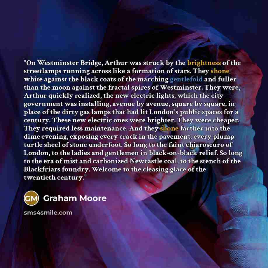 “On Westminster Bridge, Arthur was struck by the brightness of the streetlamps running across like a formation of stars. They shone white against the black coats of the marching gentlefold and fuller than the moon against the fractal spires of Westminster. They were, Arthur quickly realized, the…” quote by Graham Moore