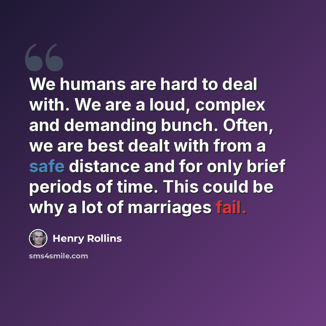 “We humans are hard to deal with. We are a loud, complex and demanding bunch. Often, we are best dealt with from a safe distance and for only brief periods of time. This could be why a lot of marriages fail.” quote by Henry Rollins