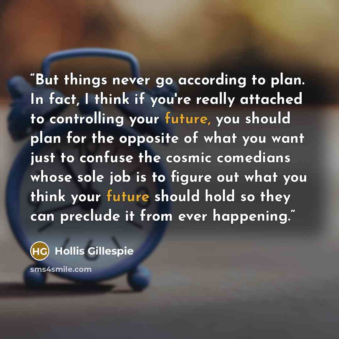 “But things never go according to plan. In fact, I think if you're really attached to controlling your future, you should plan for the opposite of what you want just to confuse the cosmic comedians whose sole job is to figure out what you think your future should hold so they can preclude it from…” quote by Hollis Gillespie