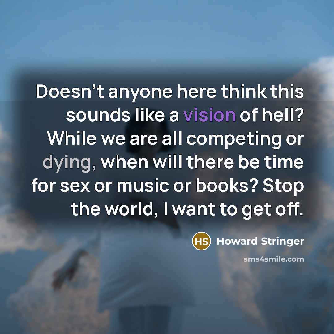 “Doesn't anyone here think this sounds like a vision of hell? While we are all competing or dying, when will there be time for sex or music or books? Stop the world, I want to get off.” quote by Howard Stringer