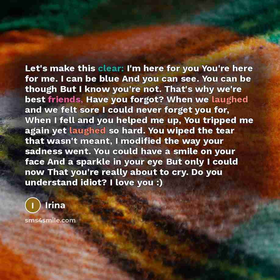 “Let's make this clear: I'm here for you You're here for me. I can be blue And you can see. You can be though But I know you're not. That's why we're best friends, Have you forgot? When we laughed and we felt sore I could never forget you for, When I fell and you helped me up, You tripped me again…” quote by Irina
