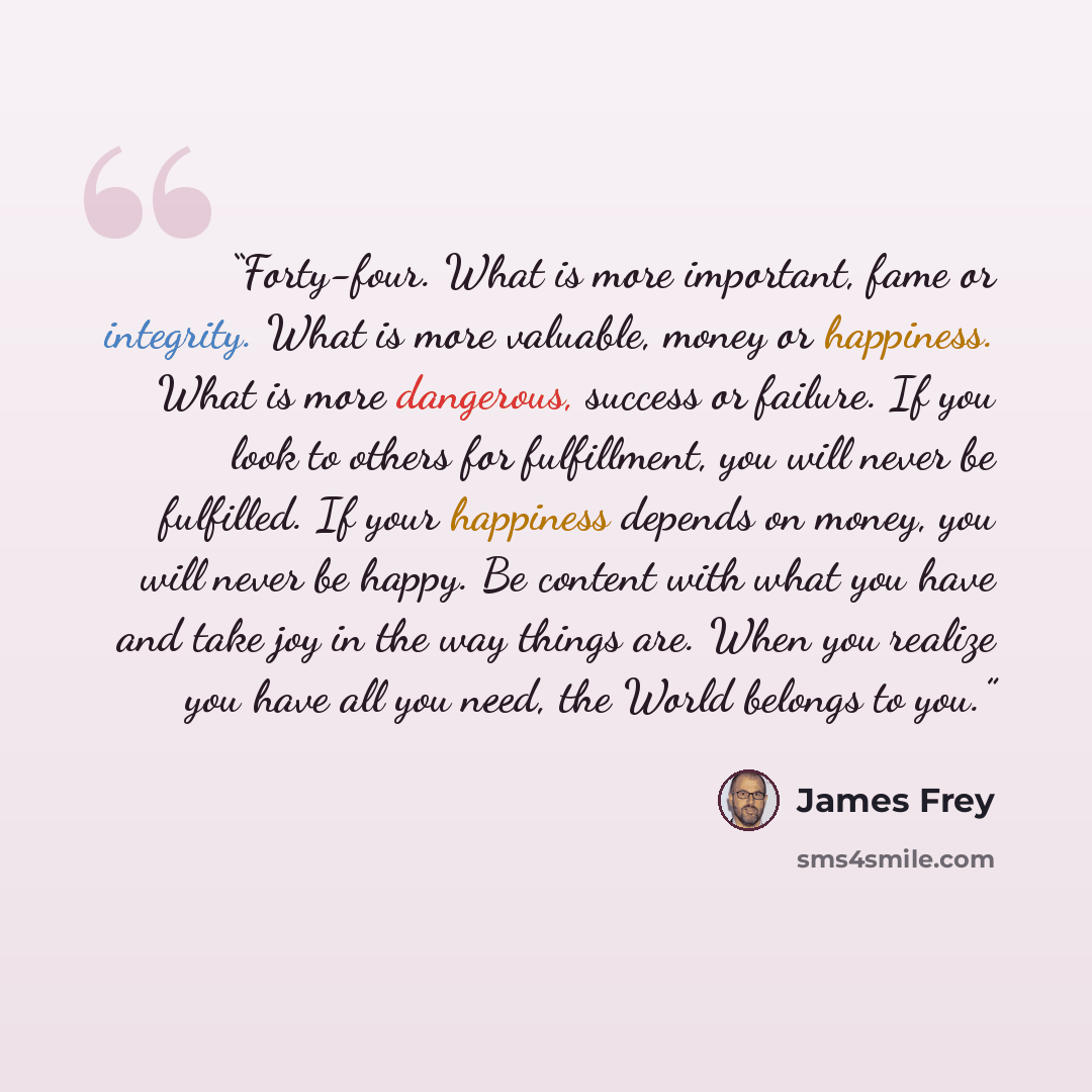 “Forty-four. What is more important, fame or integrity. What is more valuable, money or happiness. What is more dangerous, success or failure. If you look to others for fulfillment, you will never be fulfilled. If your happiness depends on money, you will never be happy. Be content with what you…” quote by James Frey