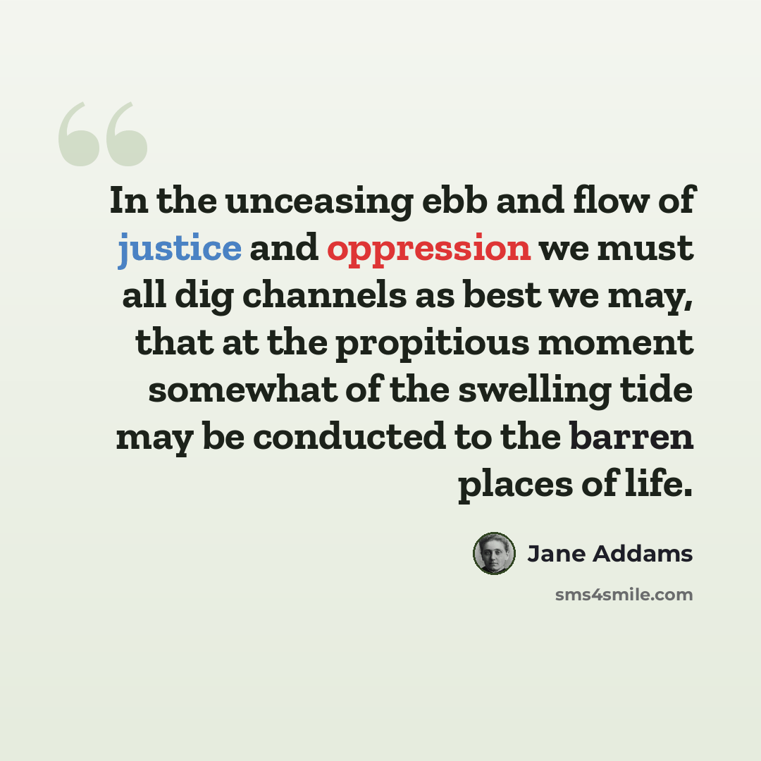 “In the unceasing ebb and flow of justice and oppression we must all dig channels as best we may, that at the propitious moment somewhat of the swelling tide may be conducted to the barren places of life.” quote by Jane Addams