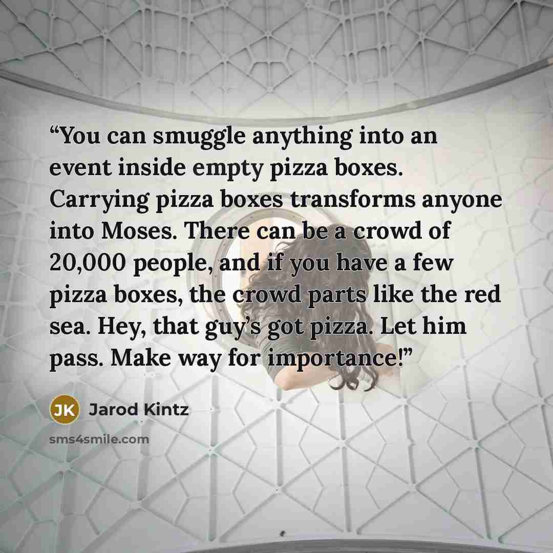 “You can smuggle anything into an event inside empty pizza boxes. Carrying pizza boxes transforms anyone into Moses. There can be a crowd of 20,000 people, and if you have a few pizza boxes, the crowd parts like the red sea. Hey, that guy’s got pizza. Let him pass. Make way for importance!” quote by Jarod Kintz