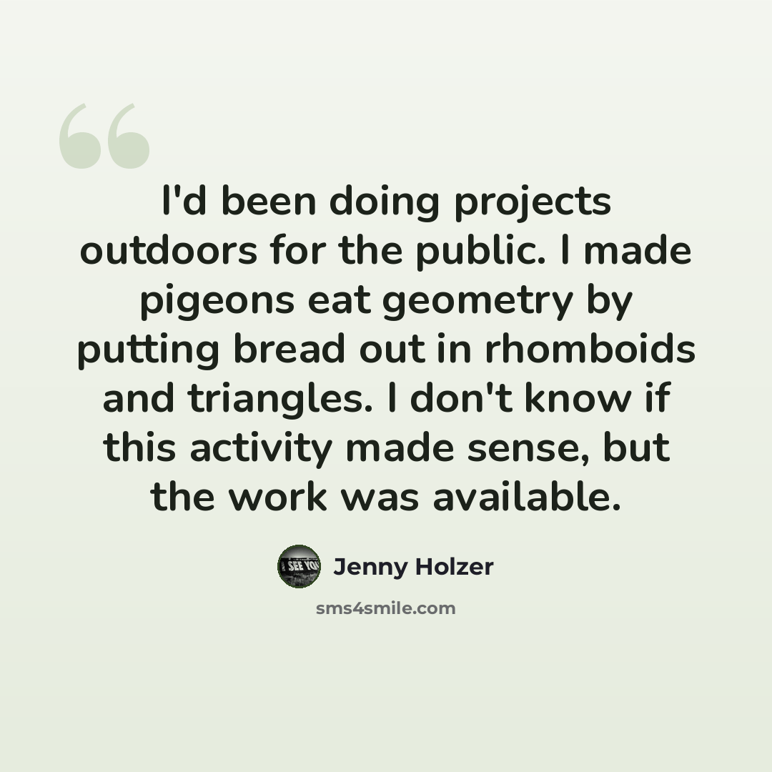 “I'd been doing projects outdoors for the public. I made pigeons eat geometry by putting bread out in rhomboids and triangles. I don't know if this activity made sense, but the work was available.” quote by Jenny Holzer
