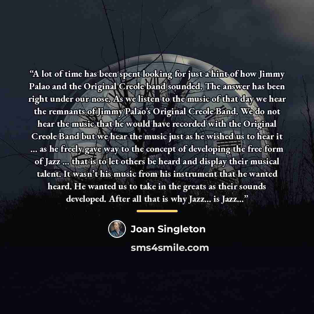 “A lot of time has been spent looking for just a hint of how Jimmy Palao and the Original Creole band sounded. The answer has been right under our nose. As we listen to the music of that day we hear the remnants of Jimmy Palao’s Original Creole Band. We do not hear the music that he would have…” quote by Joan Singleton