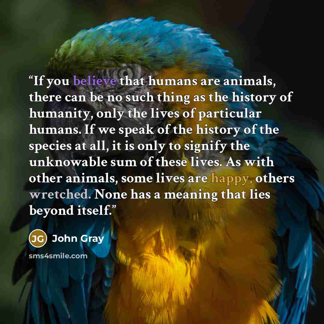 “If you believe that humans are animals, there can be no such thing as the history of humanity, only the lives of particular humans. If we speak of the history of the species at all, it is only to signify the unknowable sum of these lives. As with other animals, some lives are happy, others…” quote by John Gray