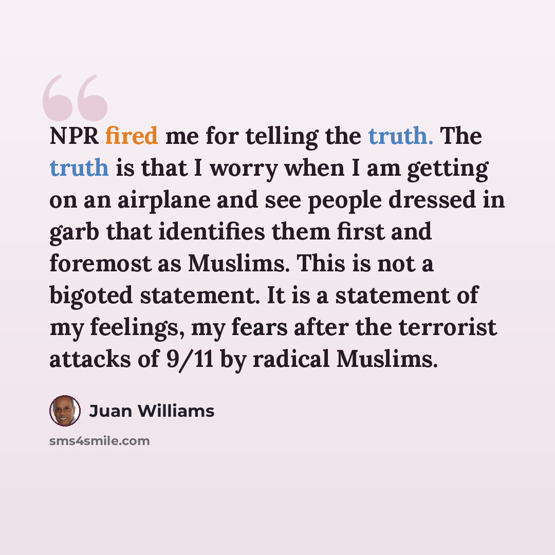 “NPR fired me for telling the truth. The truth is that I worry when I am getting on an airplane and see people dressed in garb that identifies them first and foremost as Muslims. This is not a bigoted statement. It is a statement of my feelings, my fears after the terrorist attacks of 9/11 by…” quote by Juan Williams