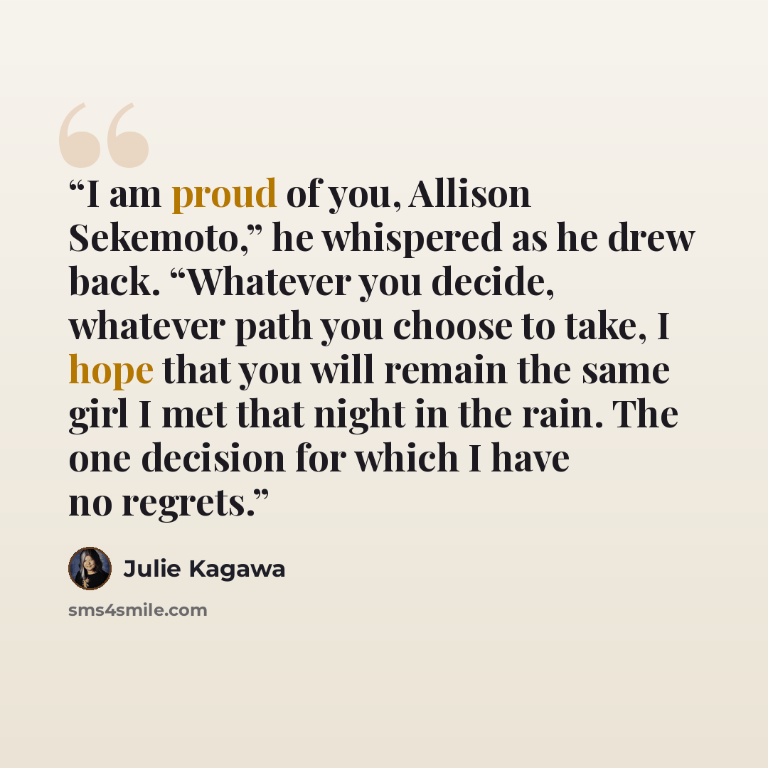 “I am proud of you, Allison Sekemoto,” he whispered as he drew back. “Whatever you decide, whatever path you choose to take, I hope that you will remain the same girl I met that night in the rain. The one decision for which I have no regrets.” quote by Julie Kagawa