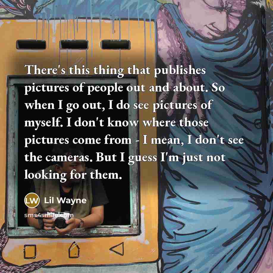 “There's this thing that publishes pictures of people out and about. So when I go out, I do see pictures of myself. I don't know where those pictures come from - I mean, I don't see the cameras. But I guess I'm just not looking for them.” quote by Lil Wayne