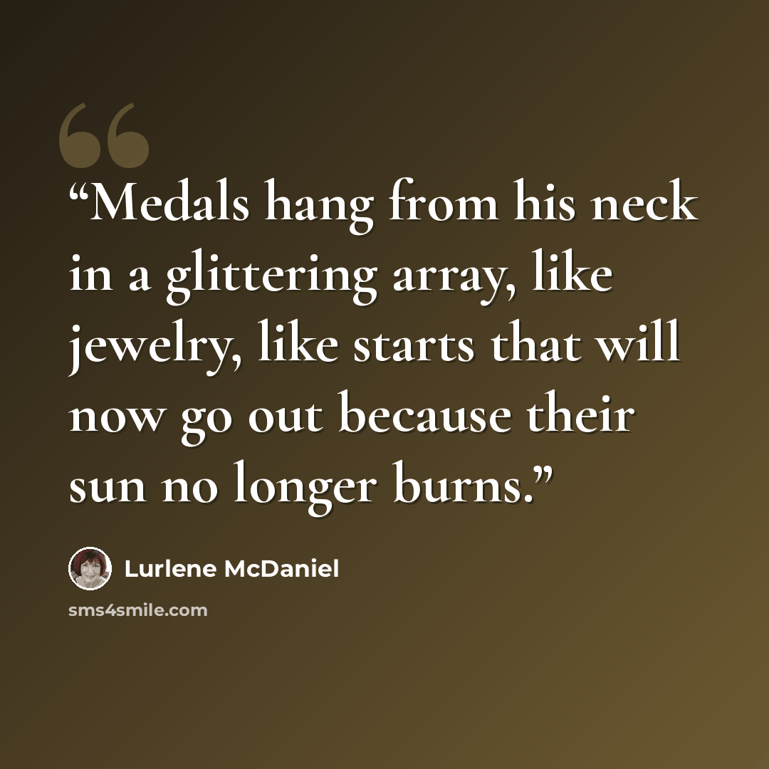 “Medals hang from his neck in a glittering array, like jewelry, like starts that will now go out because their sun no longer burns.” quote by Lurlene McDaniel