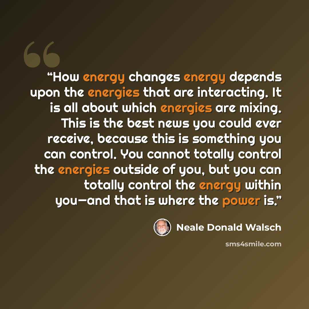 “How energy changes energy depends upon the energies that are interacting. It is all about which energies are mixing. This is the best news you could ever receive, because this is something you can control. You cannot totally control the energies outside of you, but you can totally control the…” quote by Neale Donald Walsch