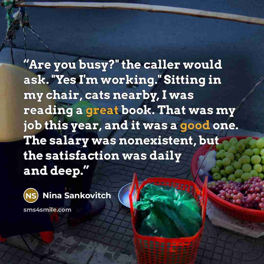 “Are you busy?" the caller would ask. "Yes I'm working." Sitting in my chair, cats nearby, I was reading a great book. That was my job this year, and it was a good one. The salary was nonexistent, but the satisfaction was daily and deep.” quote by Nina Sankovitch