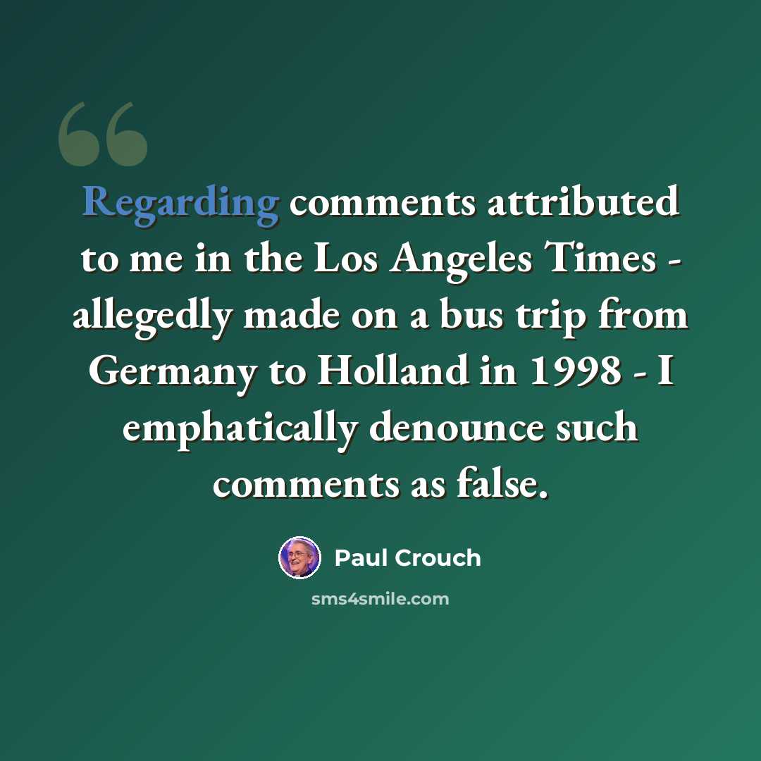 “Regarding comments attributed to me in the Los Angeles Times - allegedly made on a bus trip from Germany to Holland in 1998 - I emphatically denounce such comments as false.” quote by Paul Crouch