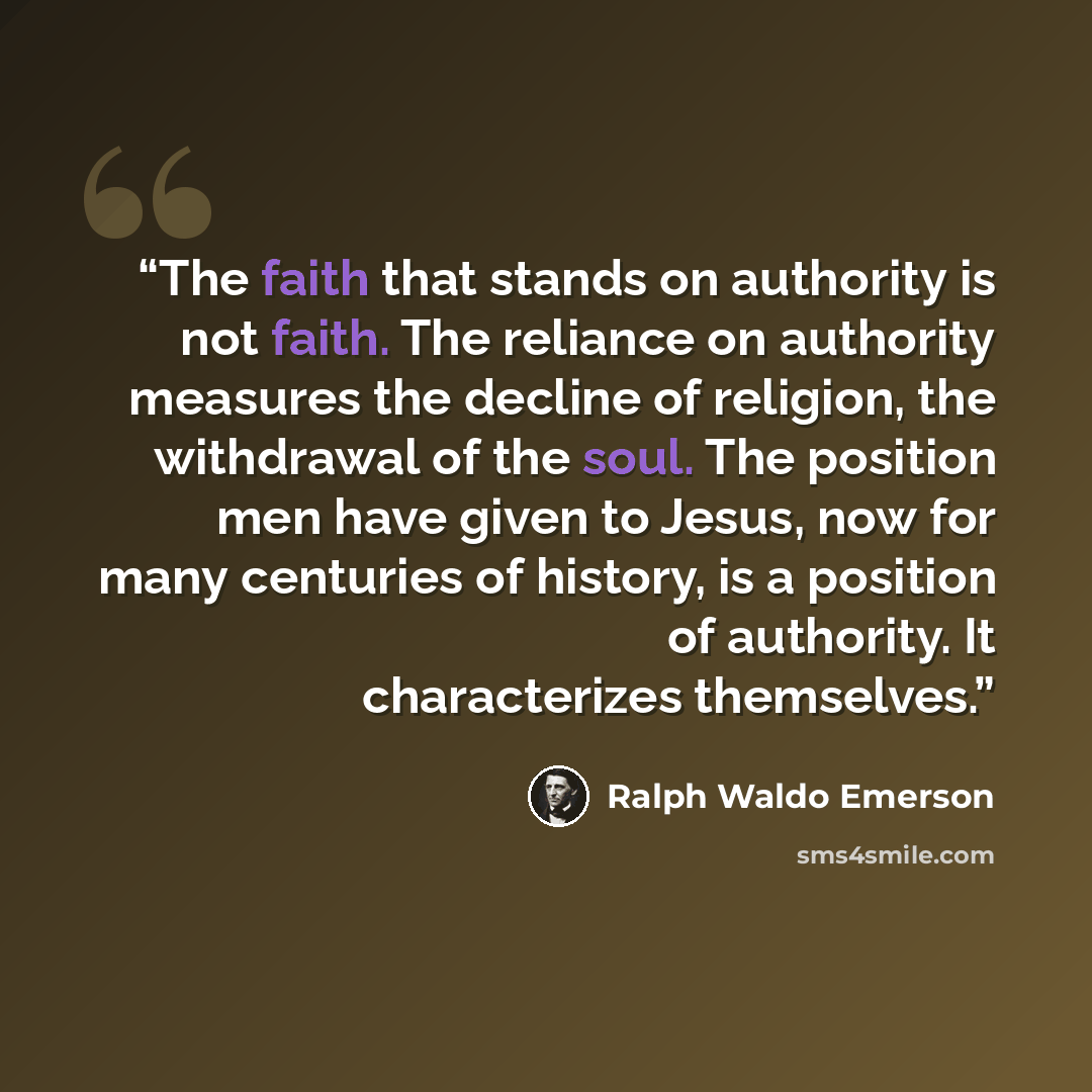 “The faith that stands on authority is not faith. The reliance on authority measures the decline of religion, the withdrawal of the soul. The position men have given to Jesus, now for many centuries of history, is a position of authority. It characterizes themselves.” quote by Ralph Waldo Emerson