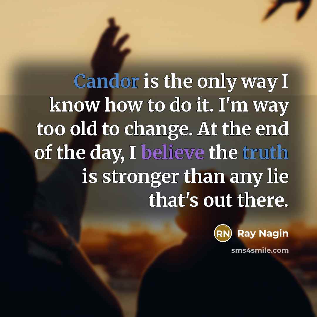 “Candor is the only way I know how to do it. I'm way too old to change. At the end of the day, I believe the truth is stronger than any lie that's out there.” quote by Ray Nagin