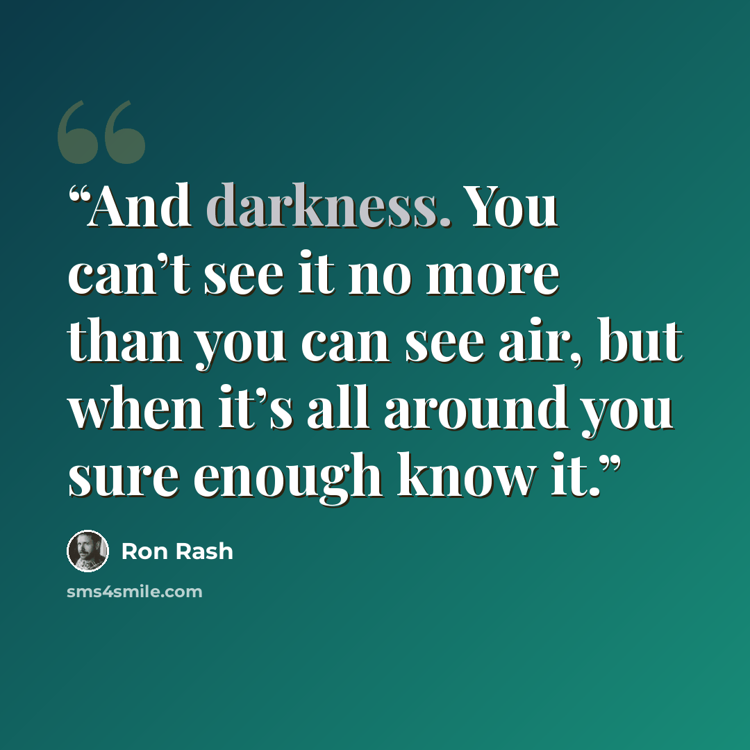 “And darkness. You can’t see it no more than you can see air, but when it’s all around you sure enough know it.” quote by Ron Rash