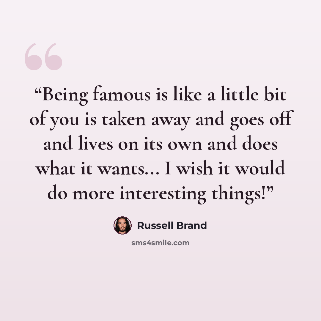 “Being famous is like a little bit of you is taken away and goes off and lives on its own and does what it wants... I wish it would do more interesting things!” quote by Russell Brand