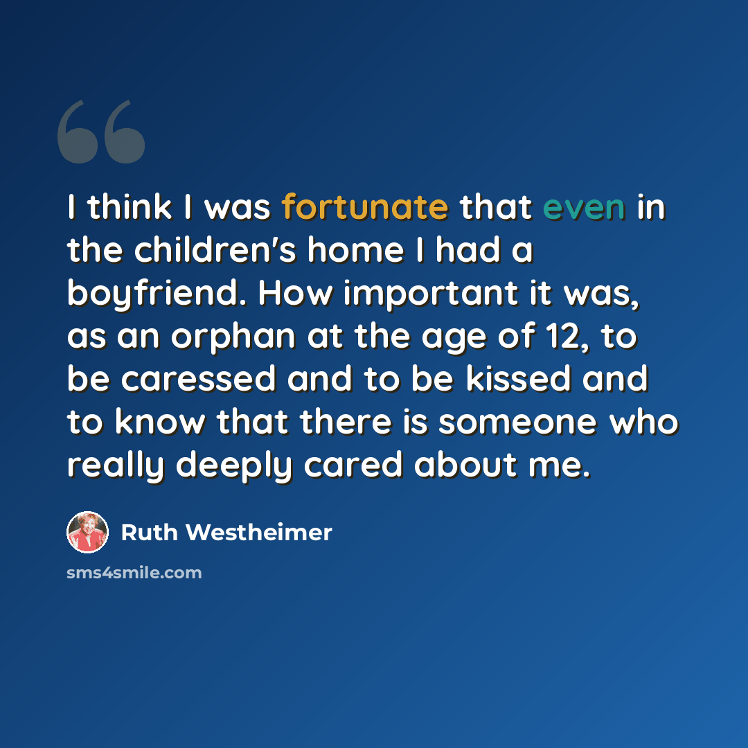 “I think I was fortunate that even in the children's home I had a boyfriend. How important it was, as an orphan at the age of 12, to be caressed and to be kissed and to know that there is someone who really deeply cared about me.” quote by Ruth Westheimer