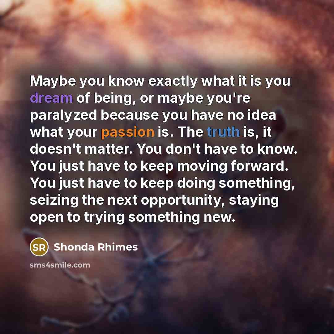 “Maybe you know exactly what it is you dream of being, or maybe you're paralyzed because you have no idea what your passion is. The truth is, it doesn't matter. You don't have to know. You just have to keep moving forward. You just have to keep doing something, seizing the next opportunity, staying…” quote by Shonda Rhimes